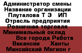 Администратор смены › Название организации ­ Плуталова Т.Э., ИП › Отрасль предприятия ­ Розничная торговля › Минимальный оклад ­ 30 000 - Все города Работа » Вакансии   . Ханты-Мансийский,Мегион г.